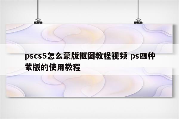pscs5怎么蒙版抠图教程视频 ps四种蒙版的使用教程