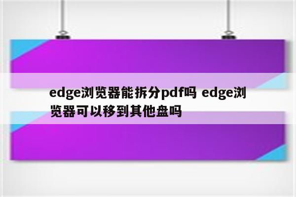 edge浏览器能拆分pdf吗 edge浏览器可以移到其他盘吗