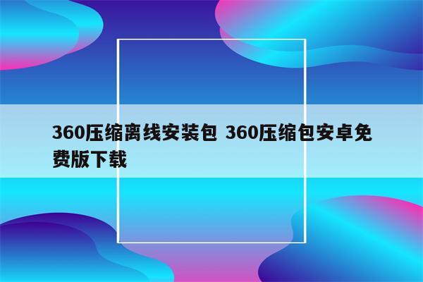 360压缩离线安装包 360压缩包安卓免费版下载