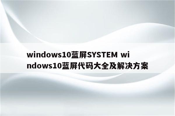 windows10蓝屏SYSTEM windows10蓝屏代码大全及解决方案