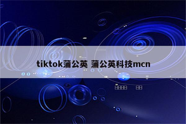 tiktok蒲公英 蒲公英科技mcn
