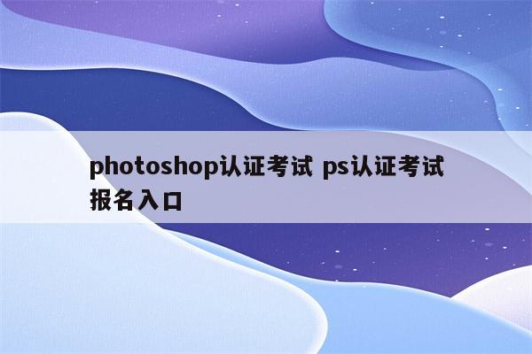 photoshop认证考试 ps认证考试报名入口
