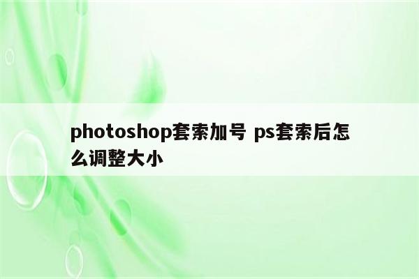 photoshop套索加号 ps套索后怎么调整大小