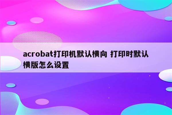 acrobat打印机默认横向 打印时默认横版怎么设置
