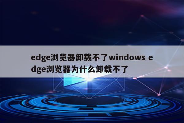 edge浏览器卸载不了windows edge浏览器为什么卸载不了