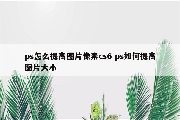 ps怎么提高图片像素cs6 ps如何提高图片大小