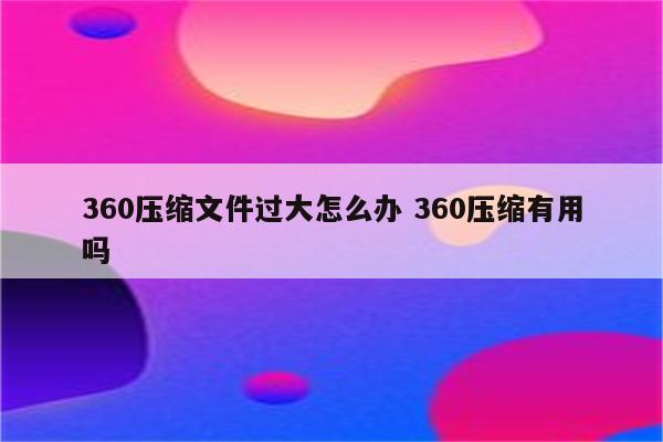 360压缩文件过大怎么办 360压缩有用吗