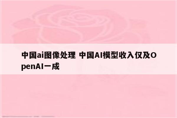 中国ai图像处理 中国AI模型收入仅及OpenAI一成