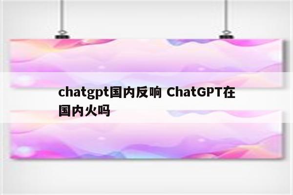 chatgpt国内反响 ChatGPT在国内火吗