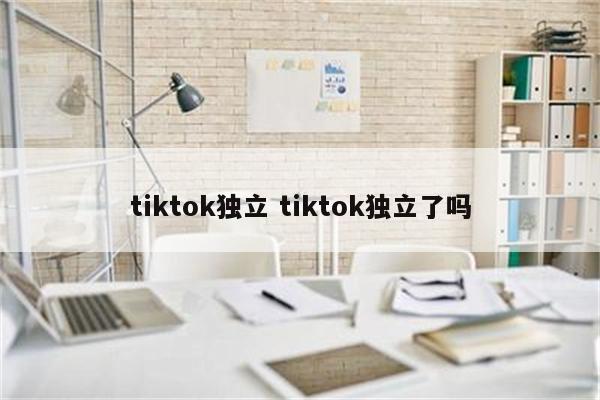 tiktok独立 tiktok独立了吗