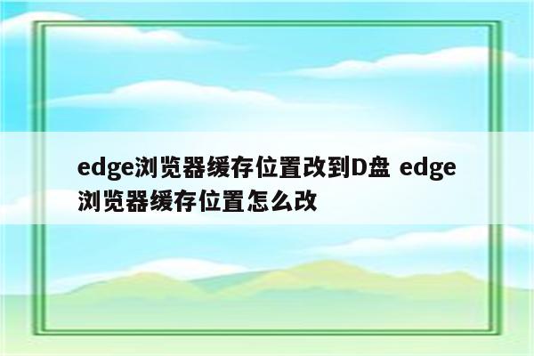 edge浏览器缓存位置改到D盘 edge浏览器缓存位置怎么改