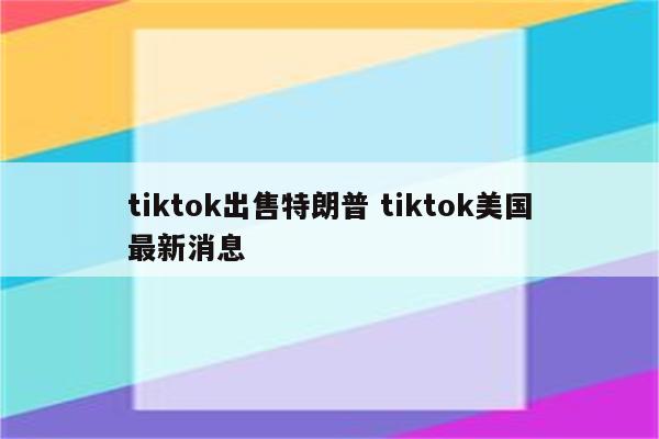tiktok出售特朗普 tiktok美国最新消息