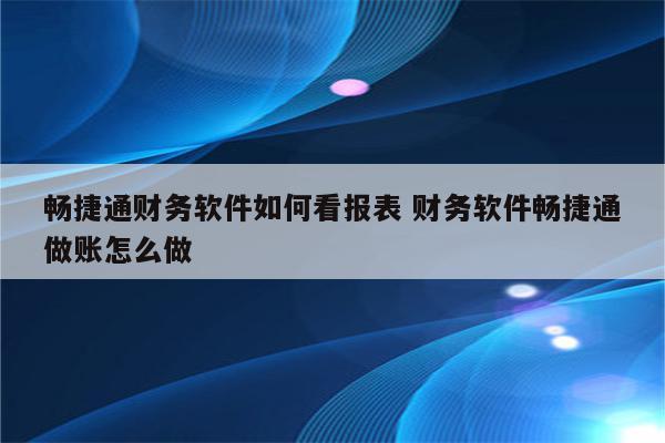 畅捷通财务软件如何看报表 财务软件畅捷通做账怎么做