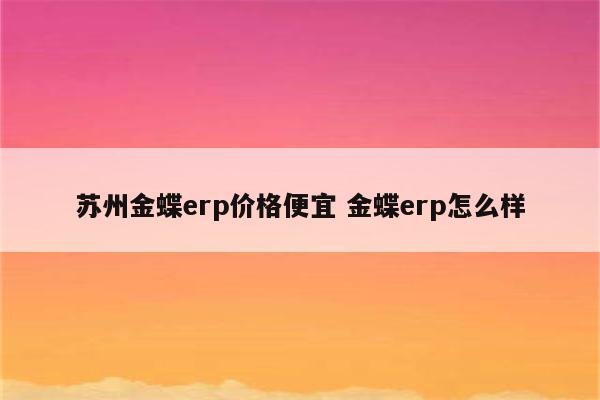 苏州金蝶erp价格便宜 金蝶erp怎么样