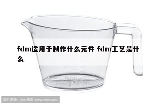 fdm适用于制作什么元件 fdm工艺是什么