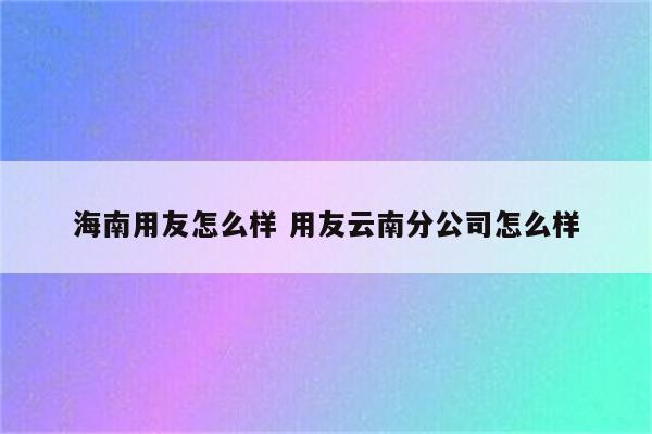 海南用友怎么样 用友云南分公司怎么样