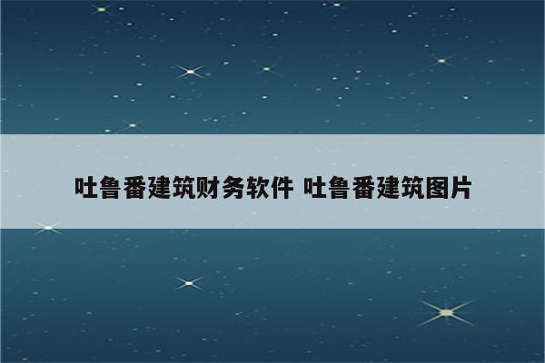 吐鲁番建筑财务软件 吐鲁番建筑图片