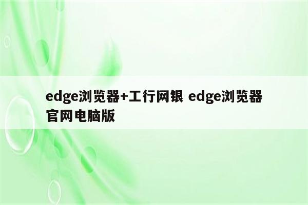 edge浏览器+工行网银 edge浏览器官网电脑版