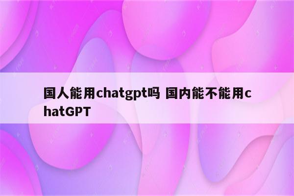 国人能用chatgpt吗 国内能不能用chatGPT