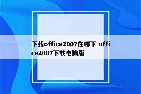 下载office2007在哪下 office2007下载电脑版