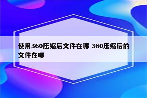 使用360压缩后文件在哪 360压缩后的文件在哪