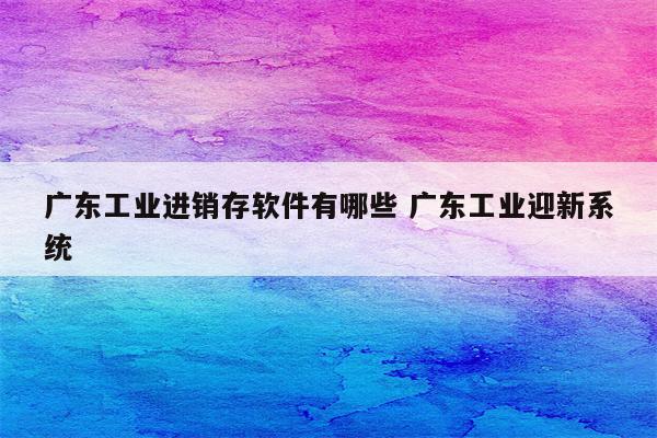 广东工业进销存软件有哪些 广东工业迎新系统