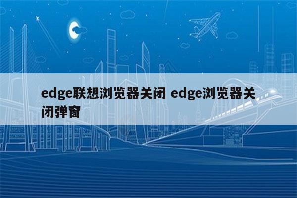 edge联想浏览器关闭 edge浏览器关闭弹窗
