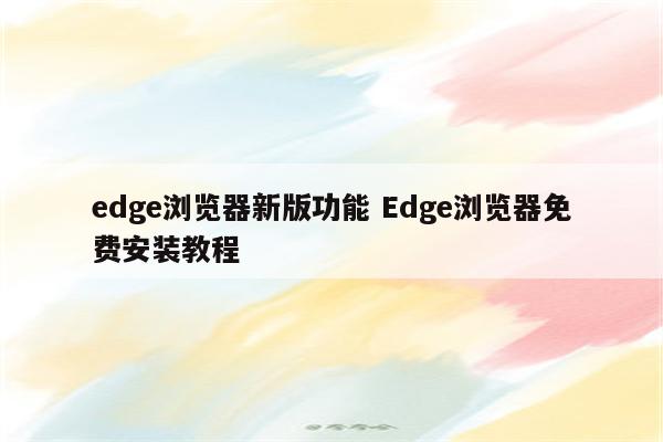 edge浏览器新版功能 Edge浏览器免费安装教程