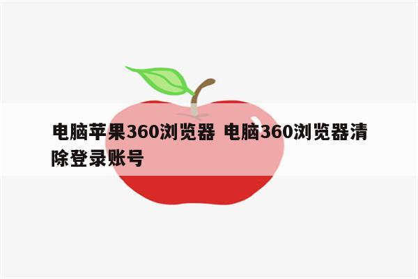 电脑苹果360浏览器 电脑360浏览器清除登录账号
