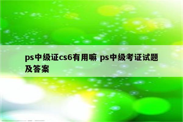 ps中级证cs6有用嘛 ps中级考证试题及答案