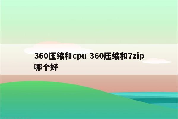 360压缩和cpu 360压缩和7zip哪个好