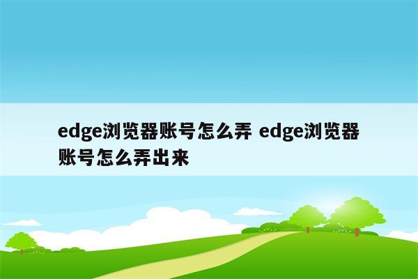 edge浏览器账号怎么弄 edge浏览器账号怎么弄出来