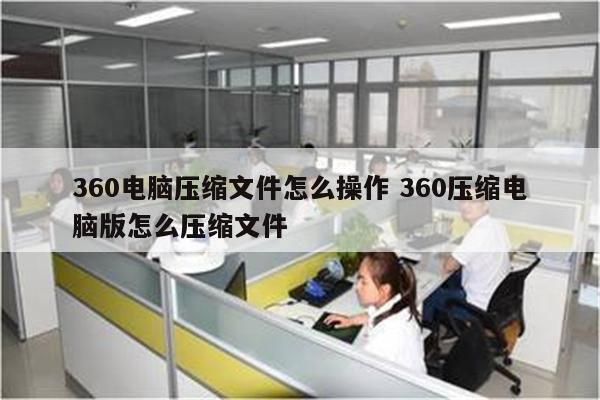 360电脑压缩文件怎么操作 360压缩电脑版怎么压缩文件
