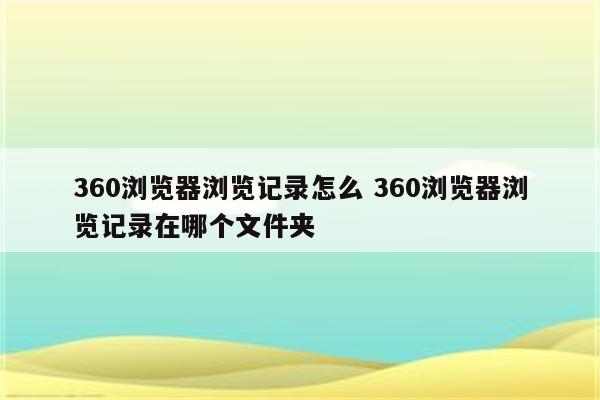 360浏览器浏览记录怎么 360浏览器浏览记录在哪个文件夹