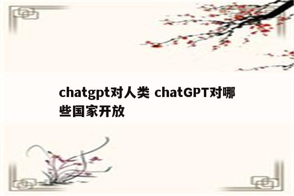 chatgpt对人类 chatGPT对哪些国家开放