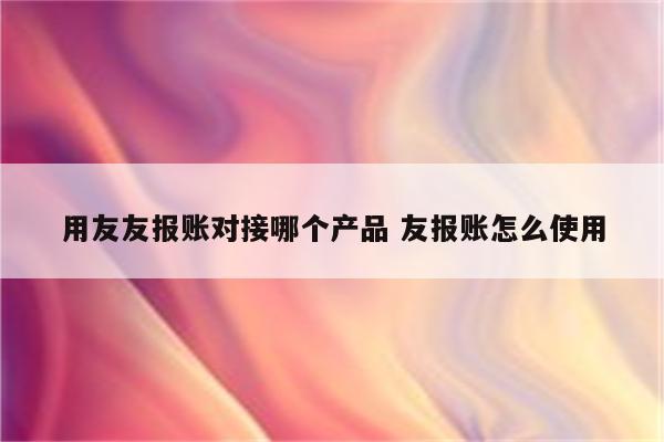 用友友报账对接哪个产品 友报账怎么使用