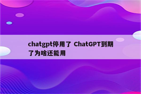 chatgpt停用了 ChatGPT到期了为啥还能用