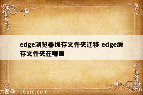 edge浏览器缓存文件夹迁移 edge缓存文件夹在哪里