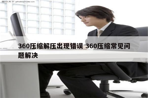360压缩解压出现错误 360压缩常见问题解决