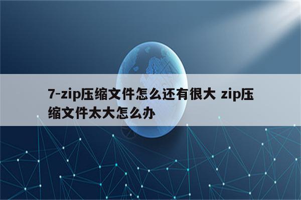 7-zip压缩文件怎么还有很大 zip压缩文件太大怎么办