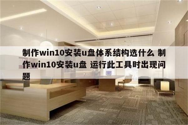 制作win10安装u盘体系结构选什么 制作win10安装u盘 运行此工具时出现问题