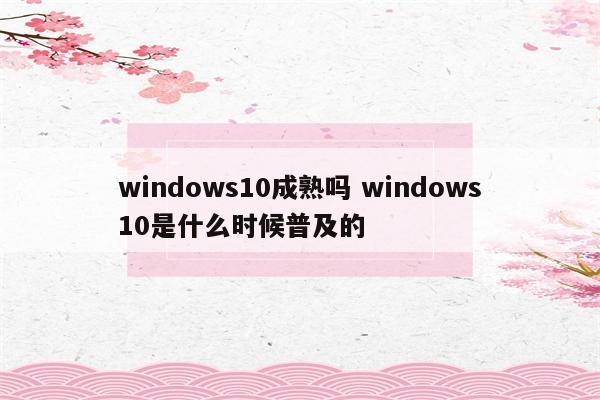 windows10成熟吗 windows10是什么时候普及的