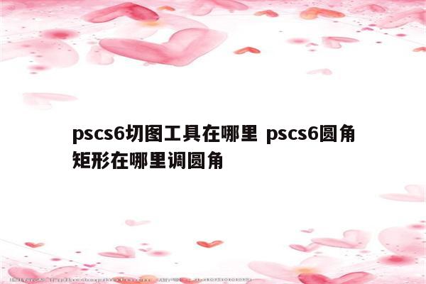 pscs6切图工具在哪里 pscs6圆角矩形在哪里调圆角