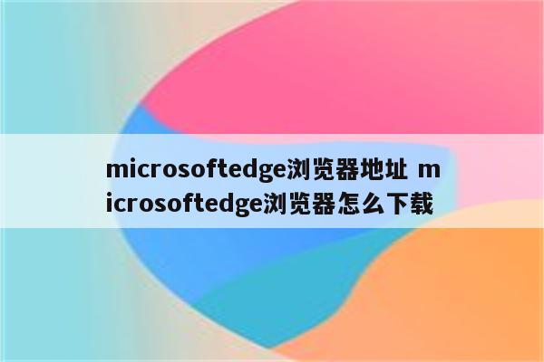 microsoftedge浏览器地址 microsoftedge浏览器怎么下载