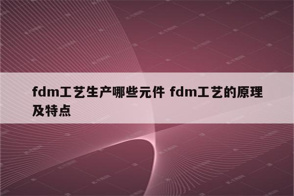 fdm工艺生产哪些元件 fdm工艺的原理及特点