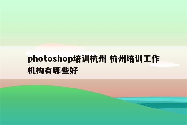 photoshop培训杭州 杭州培训工作机构有哪些好