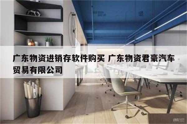 广东物资进销存软件购买 广东物资君豪汽车贸易有限公司