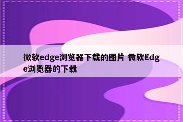 微软edge浏览器下载的图片 微软Edge浏览器的下载