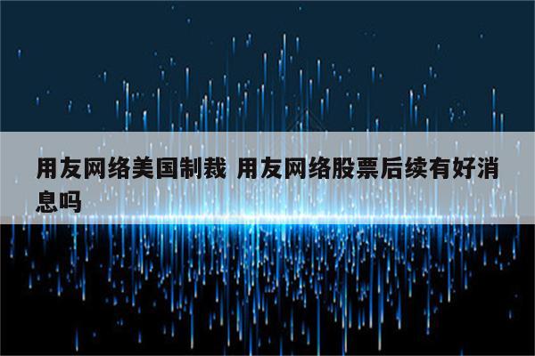 用友网络美国制裁 用友网络股票后续有好消息吗