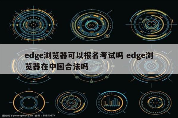 edge浏览器可以报名考试吗 edge浏览器在中国合法吗
